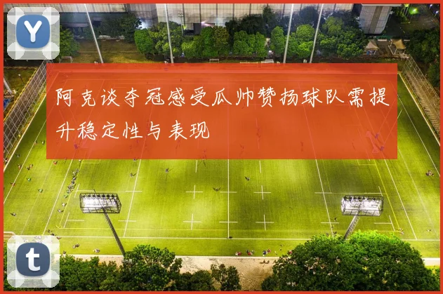 阿克谈夺冠感受瓜帅赞扬球队需提升稳定性与表现