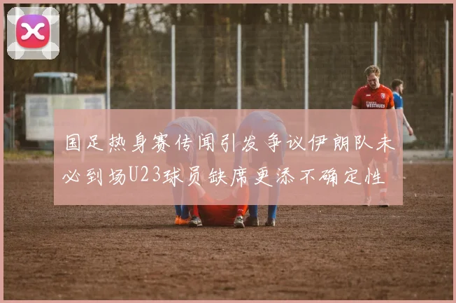 国足热身赛传闻引发争议伊朗队未必到场U23球员缺席更添不确定性