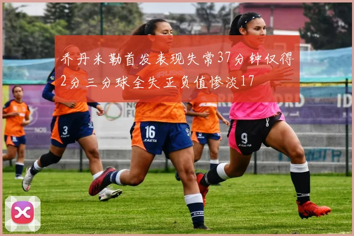 乔丹米勒首发表现失常37分钟仅得2分三分球全失正负值惨淡17