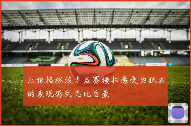 杰伦格林谈季后赛横扫感受为狄龙的表现感到无比自豪