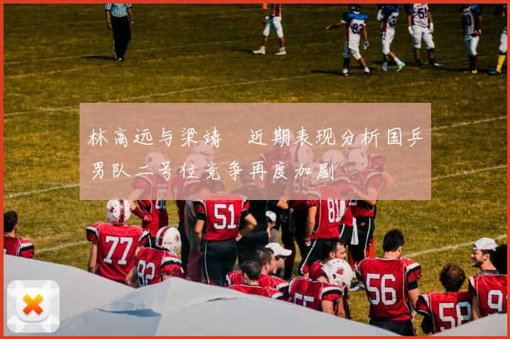 林高远与梁靖崑近期表现分析国乒男队二号位竞争再度加剧