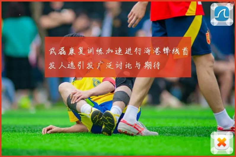 武磊康复训练加速进行海港锋线首发人选引发广泛讨论与期待