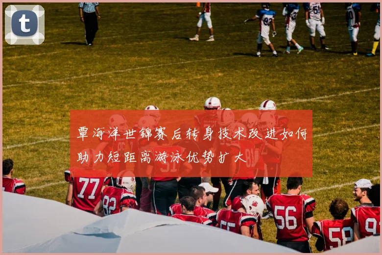 覃海洋世锦赛后转身技术改进如何助力短距离游泳优势扩大