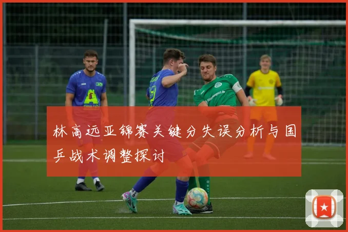 林高远亚锦赛关键分失误分析与国乒战术调整探讨