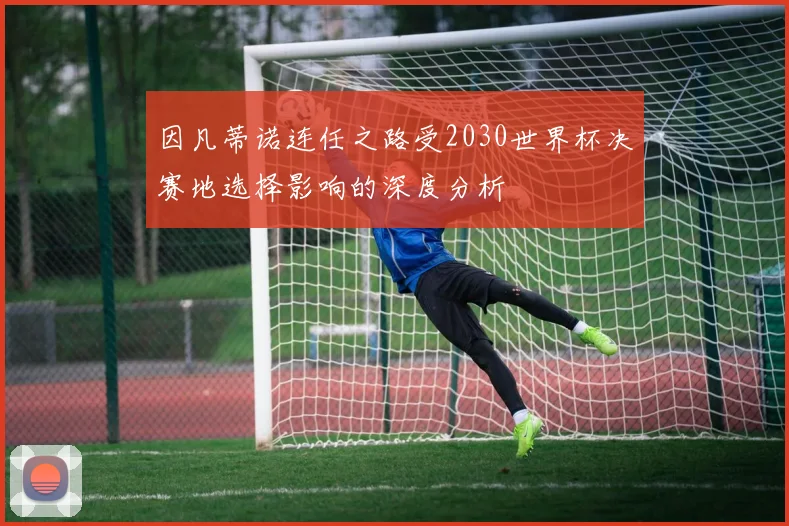 因凡蒂诺连任之路受2030世界杯决赛地选择影响的深度分析