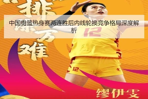 中国男篮热身赛两连胜后内线轮换竞争格局深度解析